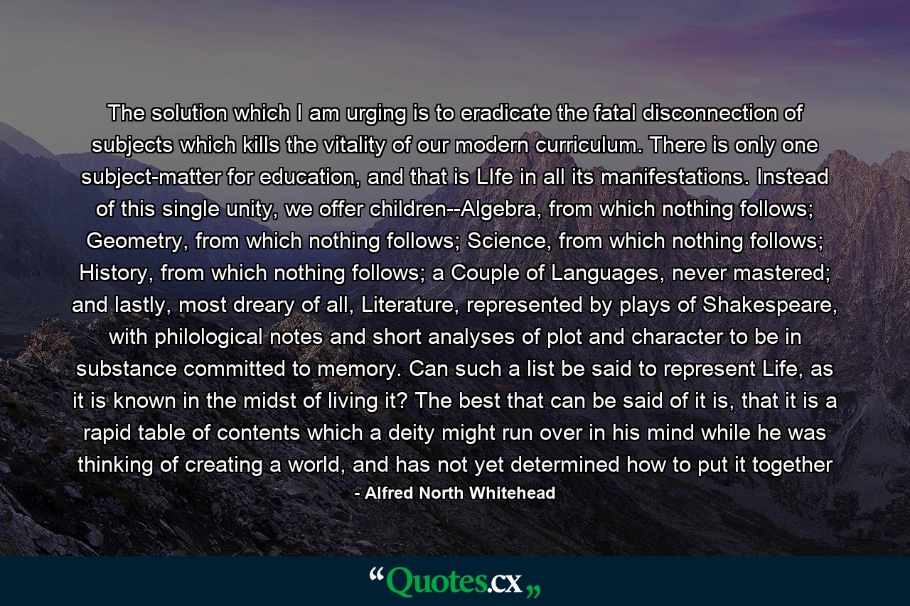 The solution which I am urging is to eradicate the fatal disconnection of subjects which kills the vitality of our modern curriculum. There is only one subject-matter for education, and that is LIfe in all its manifestations. Instead of this single unity, we offer children--Algebra, from which nothing follows; Geometry, from which nothing follows; Science, from which nothing follows; History, from which nothing follows; a Couple of Languages, never mastered; and lastly, most dreary of all, Literature, represented by plays of Shakespeare, with philological notes and short analyses of plot and character to be in substance committed to memory. Can such a list be said to represent Life, as it is known in the midst of living it? The best that can be said of it is, that it is a rapid table of contents which a deity might run over in his mind while he was thinking of creating a world, and has not yet determined how to put it together - Quote by Alfred North Whitehead