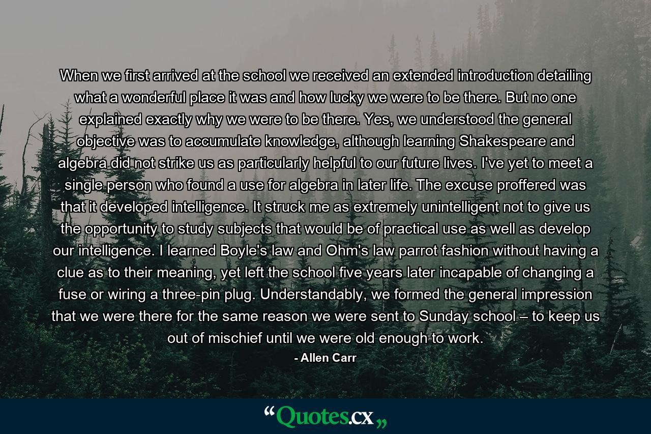 When we first arrived at the school we received an extended introduction detailing what a wonderful place it was and how lucky we were to be there. But no one explained exactly why we were to be there. Yes, we understood the general objective was to accumulate knowledge, although learning Shakespeare and algebra did not strike us as particularly helpful to our future lives. I've yet to meet a single person who found a use for algebra in later life. The excuse proffered was that it developed intelligence. It struck me as extremely unintelligent not to give us the opportunity to study subjects that would be of practical use as well as develop our intelligence. I learned Boyle's law and Ohm's law parrot fashion without having a clue as to their meaning, yet left the school five years later incapable of changing a fuse or wiring a three-pin plug. Understandably, we formed the general impression that we were there for the same reason we were sent to Sunday school – to keep us out of mischief until we were old enough to work. - Quote by Allen Carr