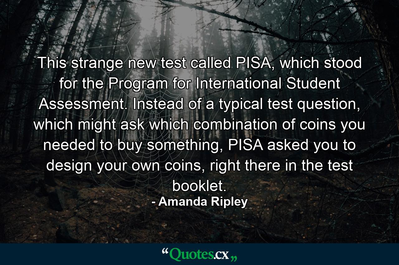 This strange new test called PISA, which stood for the Program for International Student Assessment. Instead of a typical test question, which might ask which combination of coins you needed to buy something, PISA asked you to design your own coins, right there in the test booklet. - Quote by Amanda Ripley