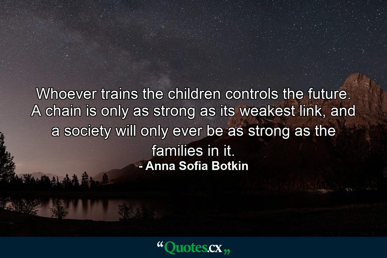 Whoever trains the children controls the future. A chain is only as strong as its weakest link, and a society will only ever be as strong as the families in it. - Quote by Anna Sofia Botkin