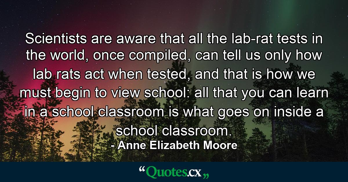 Scientists are aware that all the lab-rat tests in the world, once compiled, can tell us only how lab rats act when tested, and that is how we must begin to view school: all that you can learn in a school classroom is what goes on inside a school classroom. - Quote by Anne Elizabeth Moore