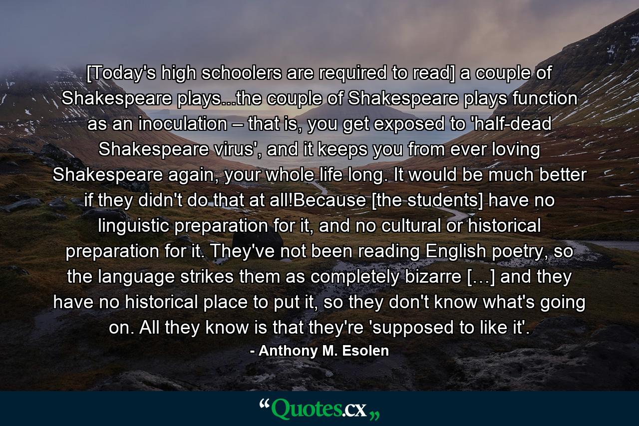 [Today's high schoolers are required to read] a couple of Shakespeare plays...the couple of Shakespeare plays function as an inoculation – that is, you get exposed to 'half-dead Shakespeare virus', and it keeps you from ever loving Shakespeare again, your whole life long. It would be much better if they didn't do that at all!Because [the students] have no linguistic preparation for it, and no cultural or historical preparation for it. They've not been reading English poetry, so the language strikes them as completely bizarre […] and they have no historical place to put it, so they don't know what's going on. All they know is that they're 'supposed to like it'. - Quote by Anthony M. Esolen