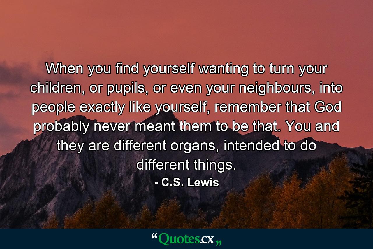 When you find yourself wanting to turn your children, or pupils, or even your neighbours, into people exactly like yourself, remember that God probably never meant them to be that. You and they are different organs, intended to do different things. - Quote by C.S. Lewis