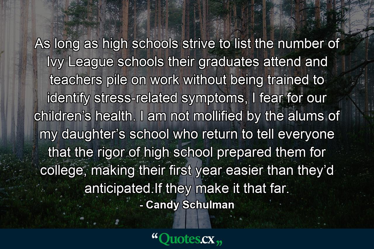 As long as high schools strive to list the number of Ivy League schools their graduates attend and teachers pile on work without being trained to identify stress-related symptoms, I fear for our children’s health. I am not mollified by the alums of my daughter’s school who return to tell everyone that the rigor of high school prepared them for college, making their first year easier than they’d anticipated.If they make it that far. - Quote by Candy Schulman