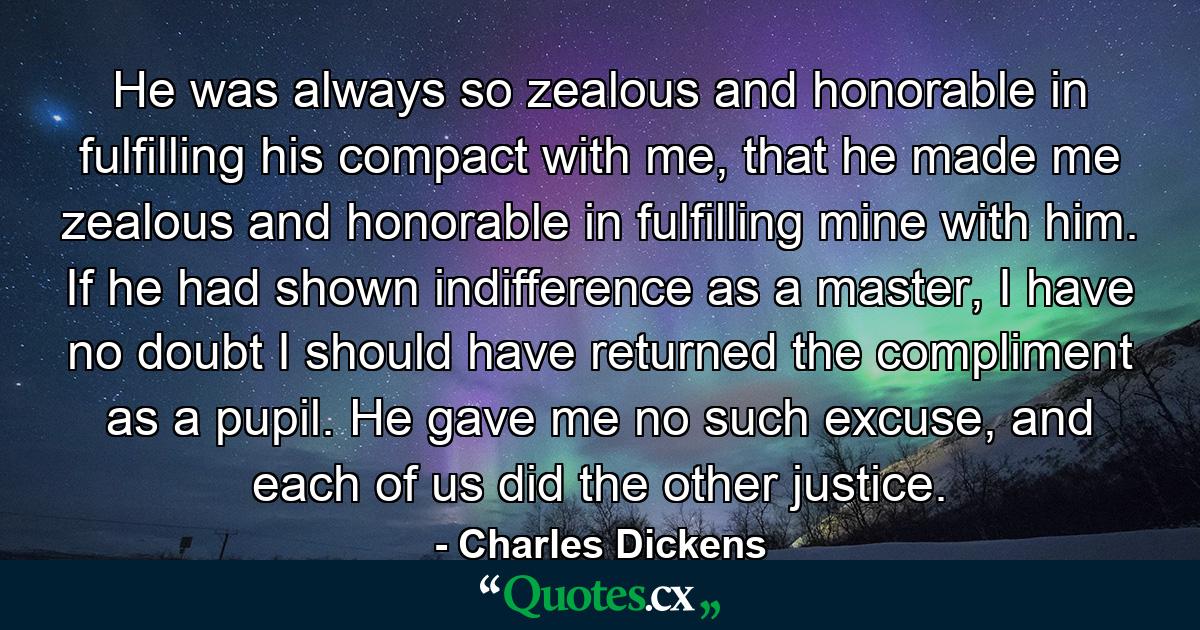 He was always so zealous and honorable in fulfilling his compact with me, that he made me zealous and honorable in fulfilling mine with him. If he had shown indifference as a master, I have no doubt I should have returned the compliment as a pupil. He gave me no such excuse, and each of us did the other justice. - Quote by Charles Dickens