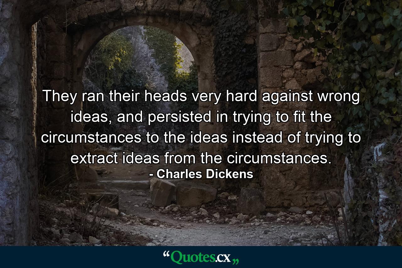 They ran their heads very hard against wrong ideas, and persisted in trying to fit the circumstances to the ideas instead of trying to extract ideas from the circumstances. - Quote by Charles Dickens