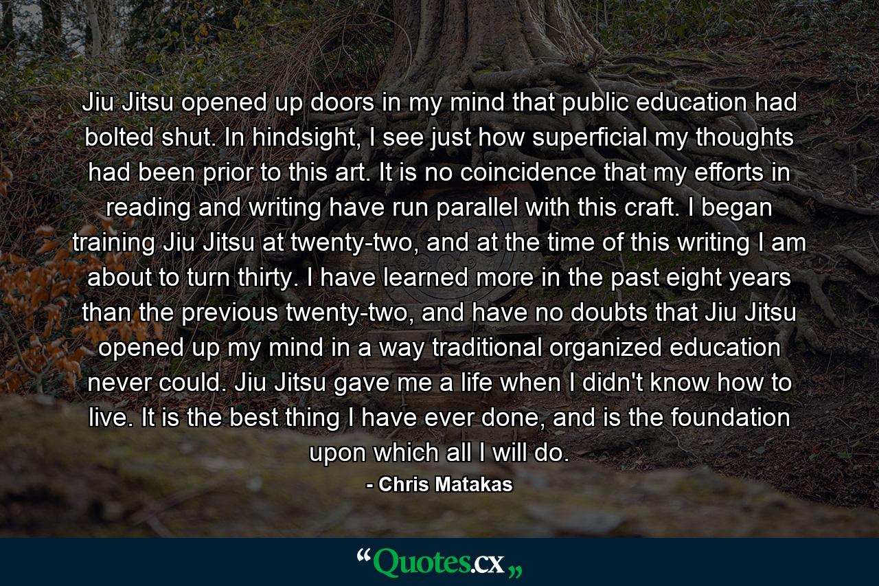 Jiu Jitsu opened up doors in my mind that public education had bolted shut. In hindsight, I see just how superficial my thoughts had been prior to this art. It is no coincidence that my efforts in reading and writing have run parallel with this craft. I began training Jiu Jitsu at twenty-two, and at the time of this writing I am about to turn thirty. I have learned more in the past eight years than the previous twenty-two, and have no doubts that Jiu Jitsu opened up my mind in a way traditional organized education never could. Jiu Jitsu gave me a life when I didn't know how to live. It is the best thing I have ever done, and is the foundation upon which all I will do. - Quote by Chris Matakas