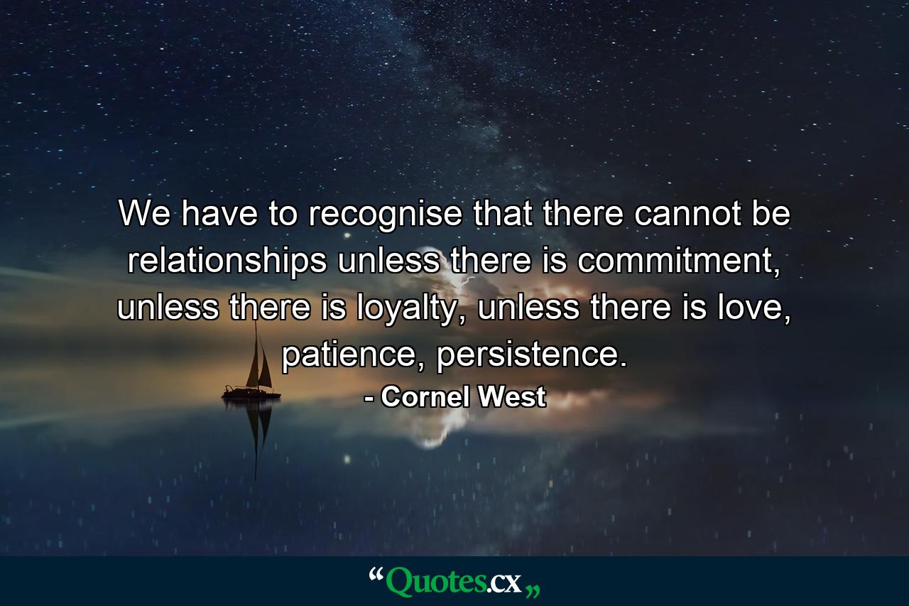 We have to recognise that there cannot be relationships unless there is commitment, unless there is loyalty, unless there is love, patience, persistence. - Quote by Cornel West