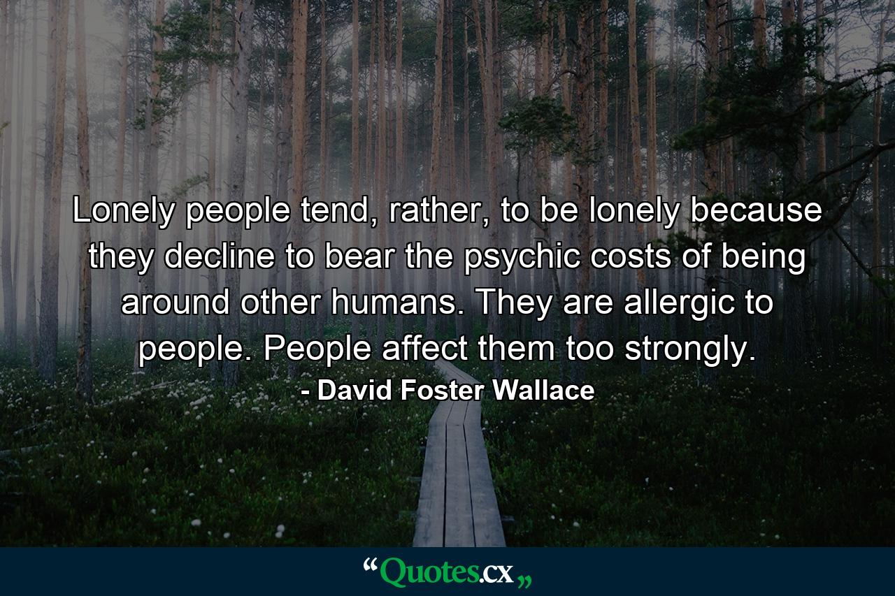 Lonely people tend, rather, to be lonely because they decline to bear the psychic costs of being around other humans. They are allergic to people. People affect them too strongly. - Quote by David Foster Wallace