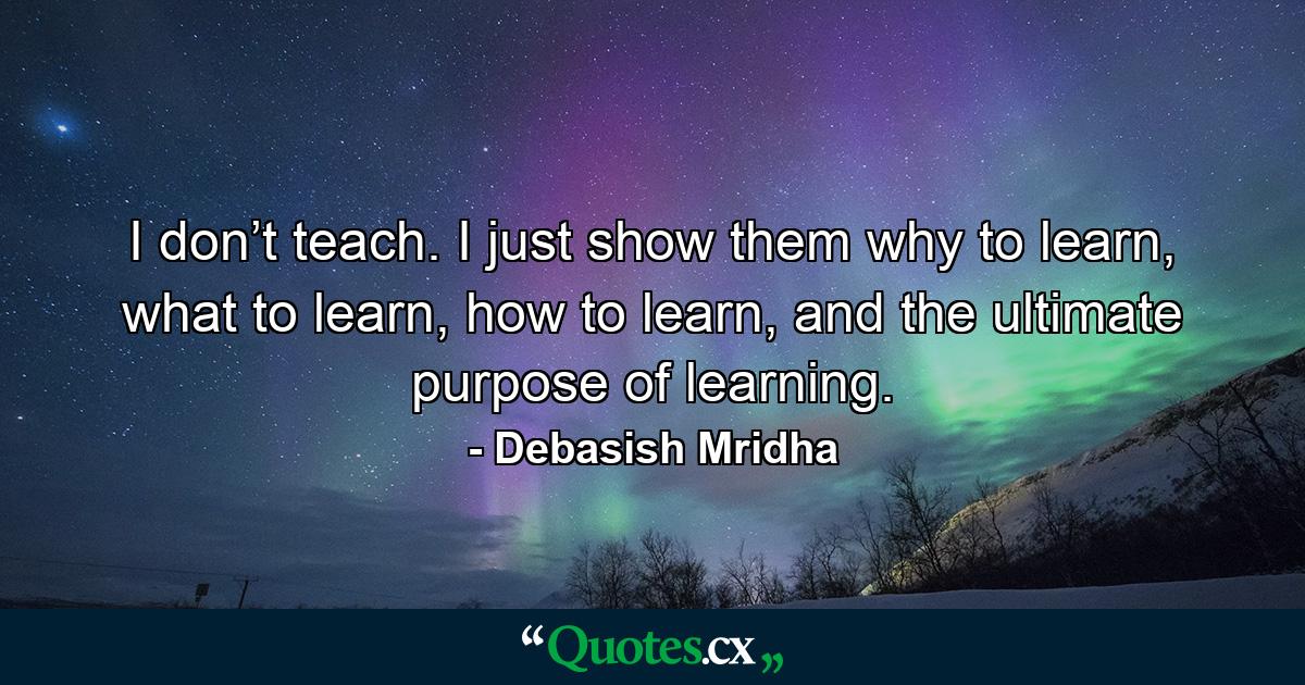 I don’t teach. I just show them why to learn, what to learn, how to learn, and the ultimate purpose of learning. - Quote by Debasish Mridha