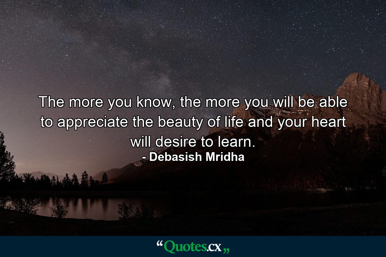 The more you know, the more you will be able to appreciate the beauty of life and your heart will desire to learn. - Quote by Debasish Mridha