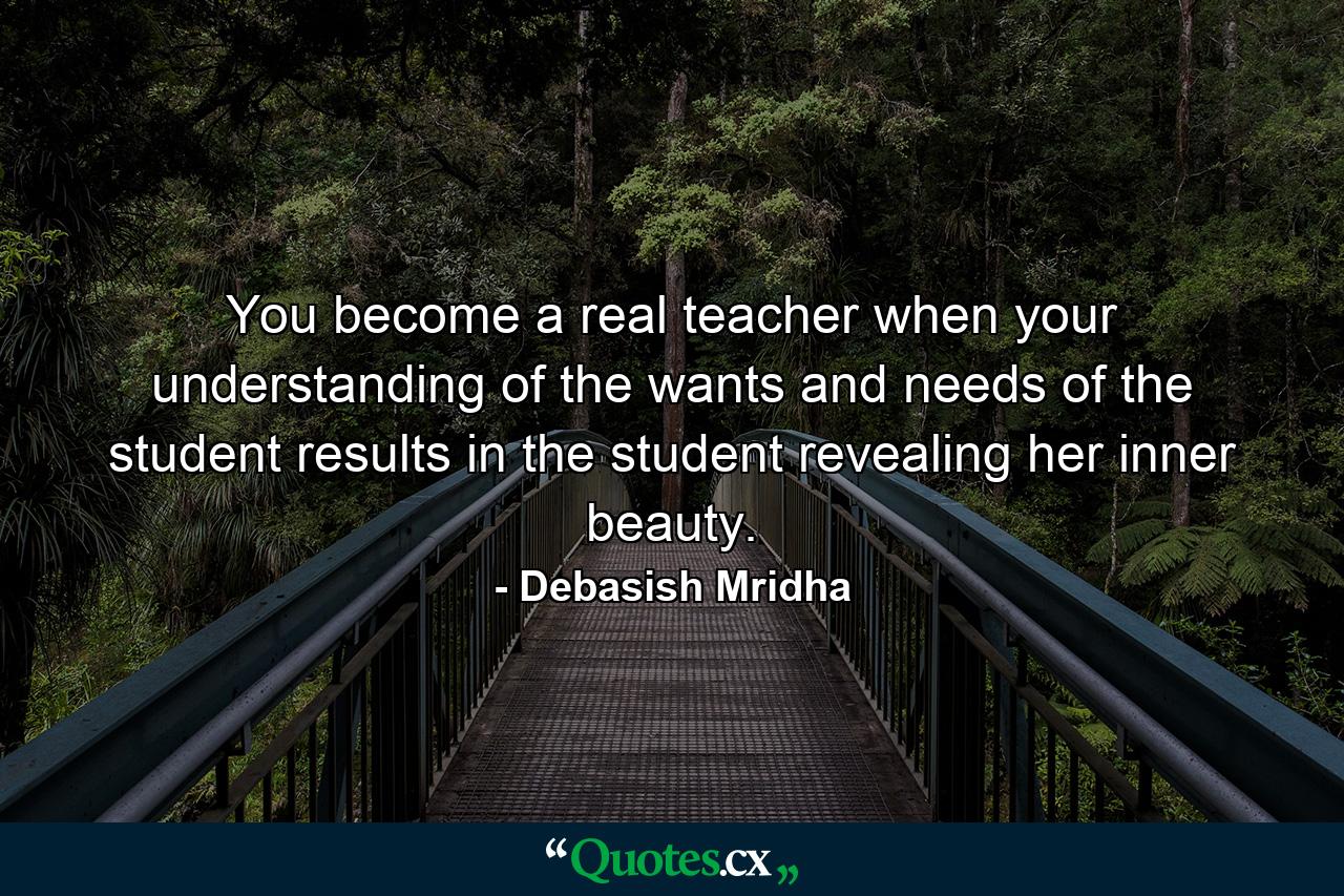 You become a real teacher when your understanding of the wants and needs of the student results in the student revealing her inner beauty. - Quote by Debasish Mridha