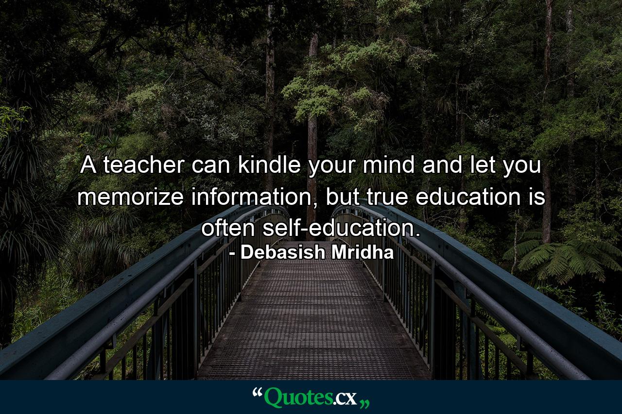 A teacher can kindle your mind and let you memorize information, but true education is often self-education. - Quote by Debasish Mridha