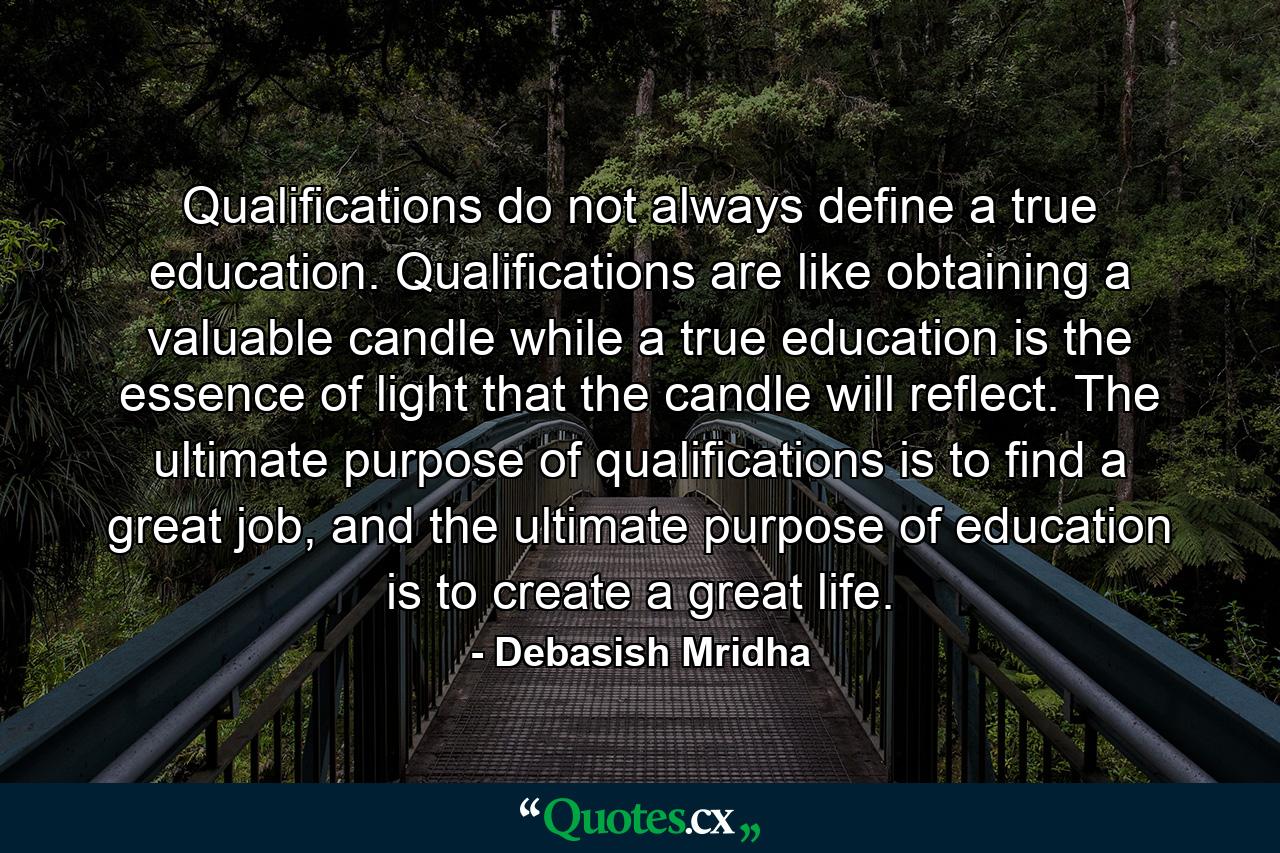 Qualifications do not always define a true education. Qualifications are like obtaining a valuable candle while a true education is the essence of light that the candle will reflect. The ultimate purpose of qualifications is to find a great job, and the ultimate purpose of education is to create a great life. - Quote by Debasish Mridha