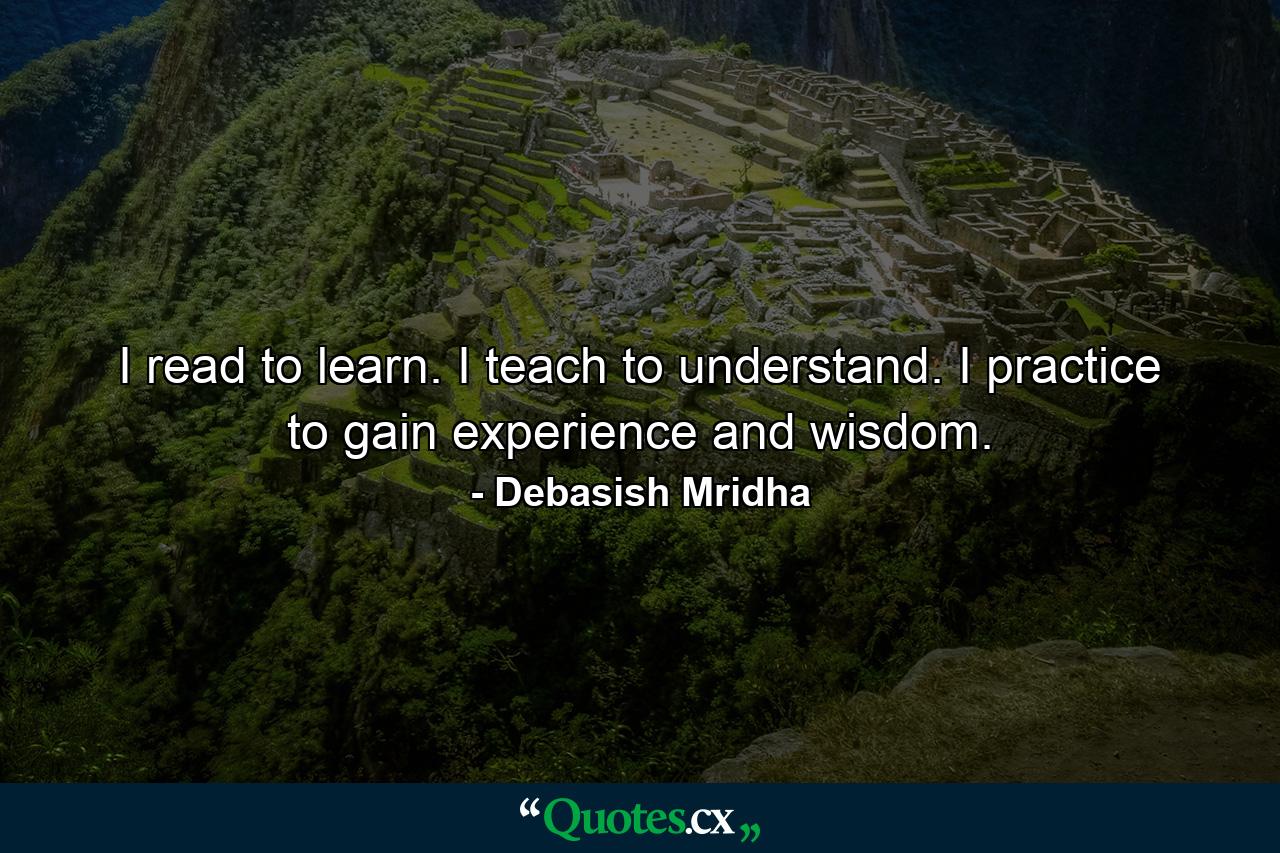 I read to learn. I teach to understand. I practice to gain experience and wisdom. - Quote by Debasish Mridha