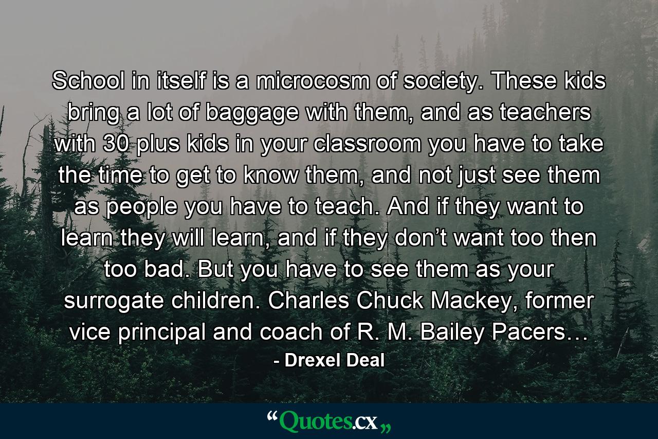 School in itself is a microcosm of society. These kids bring a lot of baggage with them, and as teachers with 30 plus kids in your classroom you have to take the time to get to know them, and not just see them as people you have to teach. And if they want to learn they will learn, and if they don’t want too then too bad. But you have to see them as your surrogate children. Charles Chuck Mackey, former vice principal and coach of R. M. Bailey Pacers… - Quote by Drexel Deal