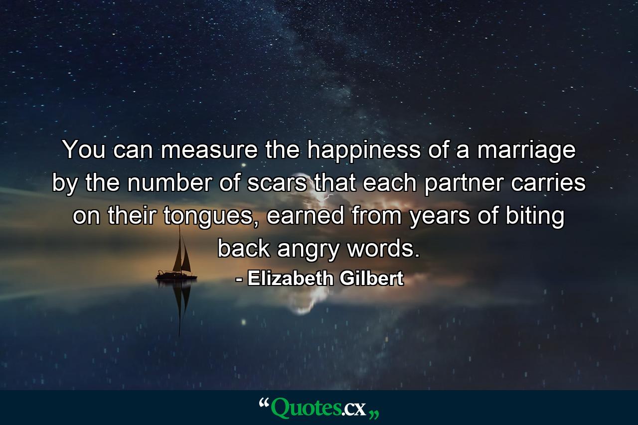 You can measure the happiness of a marriage by the number of scars that each partner carries on their tongues, earned from years of biting back angry words. - Quote by Elizabeth Gilbert