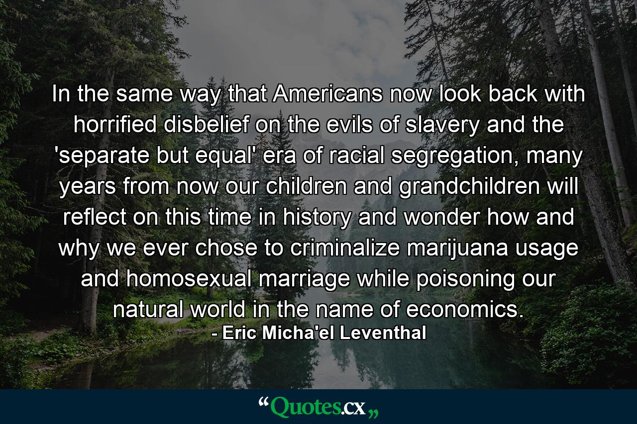 In the same way that Americans now look back with horrified disbelief on the evils of slavery and the 'separate but equal' era of racial segregation, many years from now our children and grandchildren will reflect on this time in history and wonder how and why we ever chose to criminalize marijuana usage and homosexual marriage while poisoning our natural world in the name of economics. - Quote by Eric Micha'el Leventhal