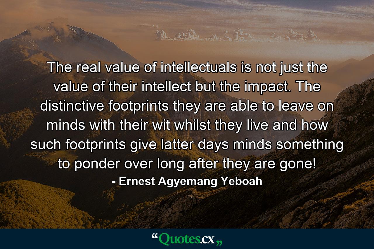 The real value of intellectuals is not just the value of their intellect but the impact. The distinctive footprints they are able to leave on minds with their wit whilst they live and how such footprints give latter days minds something to ponder over long after they are gone! - Quote by Ernest Agyemang Yeboah