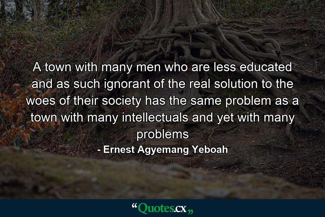 A town with many men who are less educated and as such ignorant of the real solution to the woes of their society has the same problem as a town with many intellectuals and yet with many problems - Quote by Ernest Agyemang Yeboah