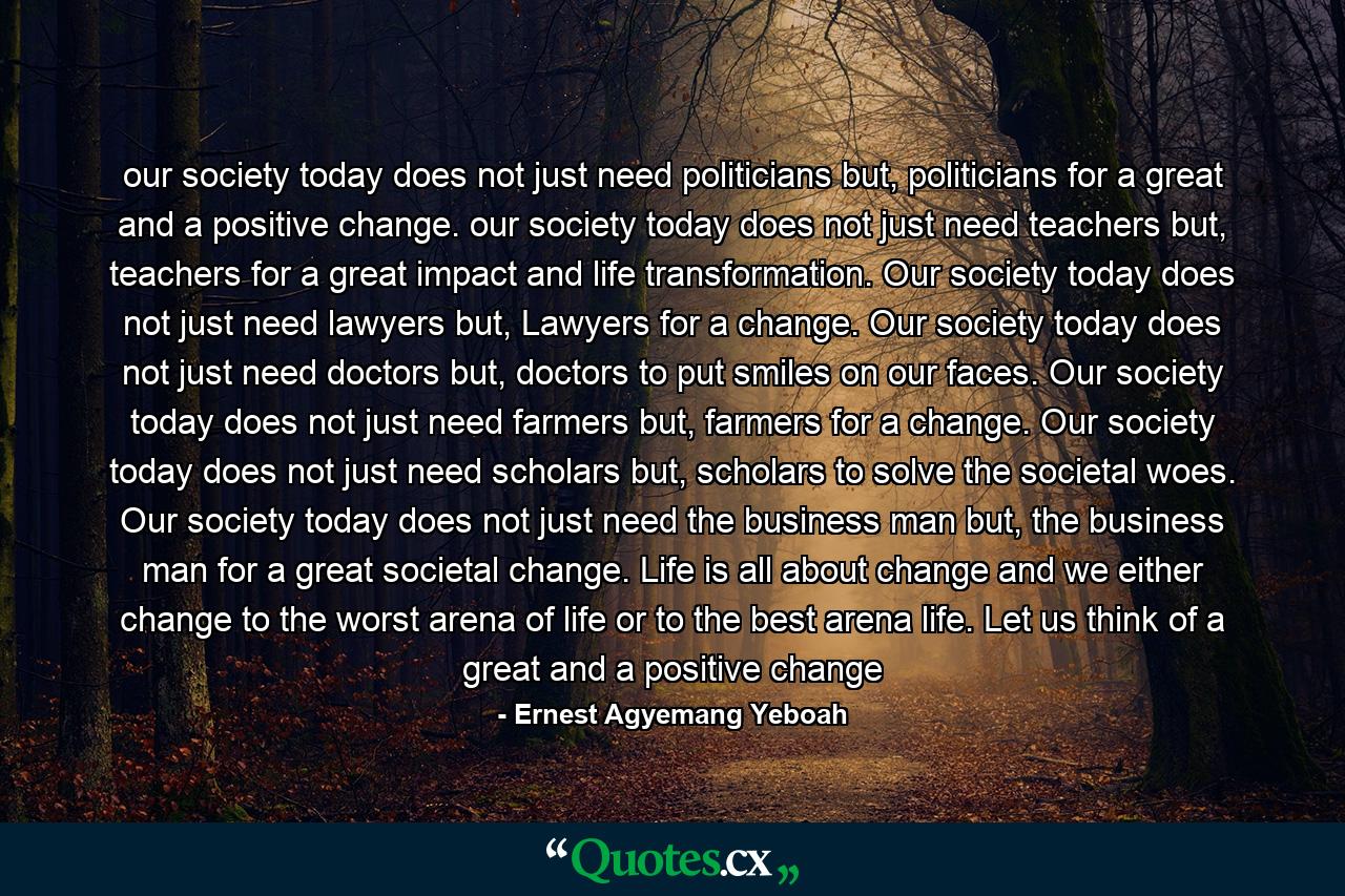 our society today does not just need politicians but, politicians for a great and a positive change. our society today does not just need teachers but, teachers for a great impact and life transformation. Our society today does not just need lawyers but, Lawyers for a change. Our society today does not just need doctors but, doctors to put smiles on our faces. Our society today does not just need farmers but, farmers for a change. Our society today does not just need scholars but, scholars to solve the societal woes. Our society today does not just need the business man but, the business man for a great societal change. Life is all about change and we either change to the worst arena of life or to the best arena life. Let us think of a great and a positive change - Quote by Ernest Agyemang Yeboah