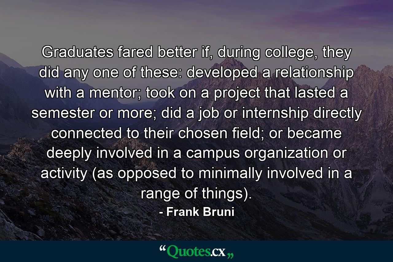 Graduates fared better if, during college, they did any one of these: developed a relationship with a mentor; took on a project that lasted a semester or more; did a job or internship directly connected to their chosen field; or became deeply involved in a campus organization or activity (as opposed to minimally involved in a range of things). - Quote by Frank Bruni