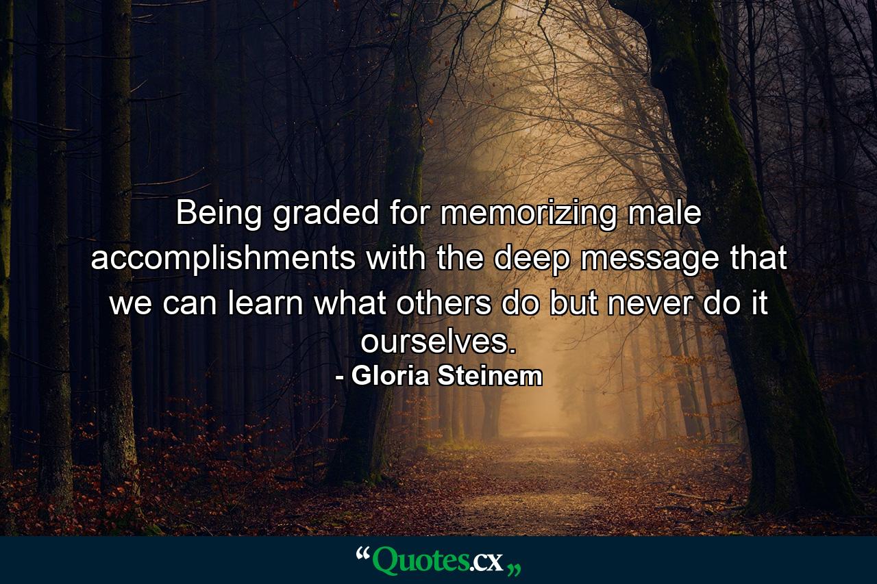 Being graded for memorizing male accomplishments with the deep message that we can learn what others do but never do it ourselves. - Quote by Gloria Steinem