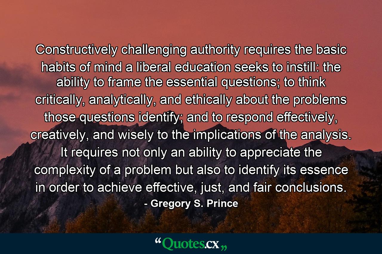 Constructively challenging authority requires the basic habits of mind a liberal education seeks to instill: the ability to frame the essential questions; to think critically, analytically, and ethically about the problems those questions identify; and to respond effectively, creatively, and wisely to the implications of the analysis. It requires not only an ability to appreciate the complexity of a problem but also to identify its essence in order to achieve effective, just, and fair conclusions. - Quote by Gregory S. Prince