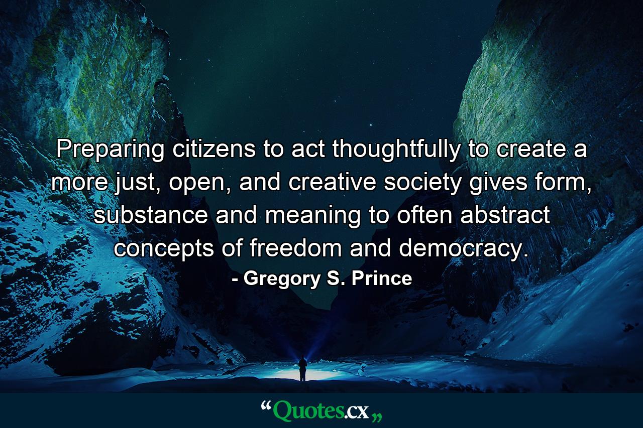 Preparing citizens to act thoughtfully to create a more just, open, and creative society gives form, substance and meaning to often abstract concepts of freedom and democracy. - Quote by Gregory S. Prince