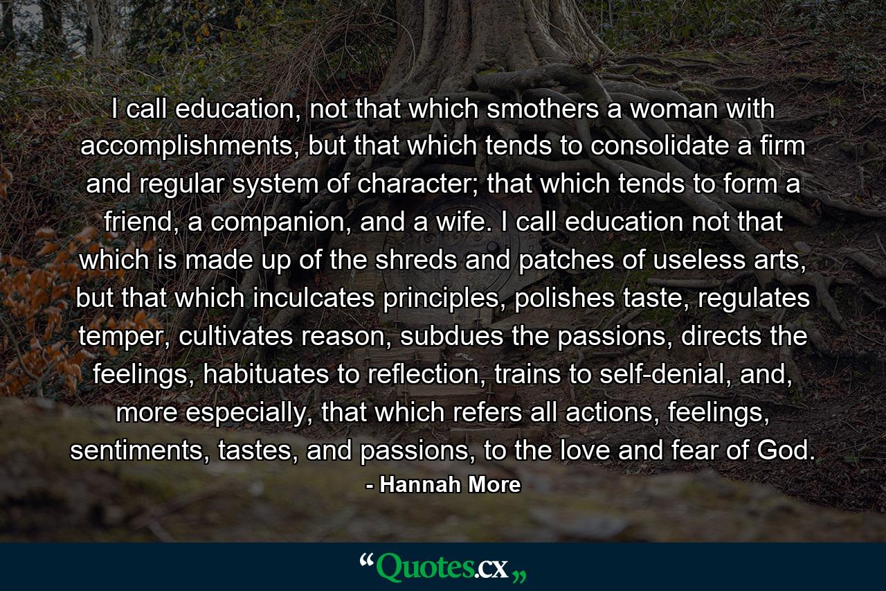 I call education, not that which smothers a woman with accomplishments, but that which tends to consolidate a firm and regular system of character; that which tends to form a friend, a companion, and a wife. I call education not that which is made up of the shreds and patches of useless arts, but that which inculcates principles, polishes taste, regulates temper, cultivates reason, subdues the passions, directs the feelings, habituates to reflection, trains to self-denial, and, more especially, that which refers all actions, feelings, sentiments, tastes, and passions, to the love and fear of God. - Quote by Hannah More