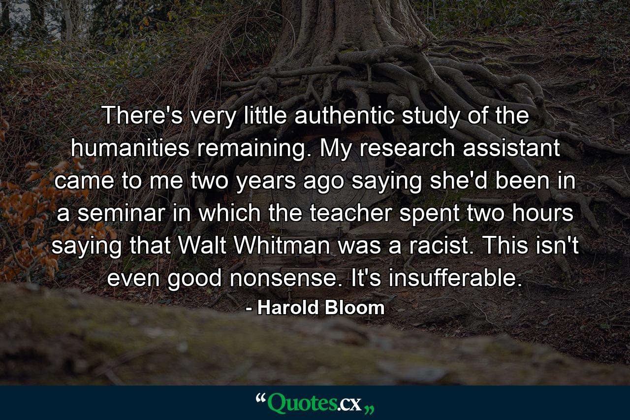 There's very little authentic study of the humanities remaining. My research assistant came to me two years ago saying she'd been in a seminar in which the teacher spent two hours saying that Walt Whitman was a racist. This isn't even good nonsense. It's insufferable. - Quote by Harold Bloom