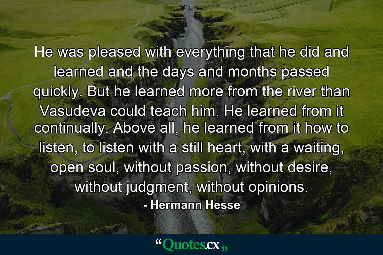 He was pleased with everything that he did and learned and the days and months passed quickly. But he learned more from the river than Vasudeva could teach him. He learned from it continually. Above all, he learned from it how to listen, to listen with a still heart, with a waiting, open soul, without passion, without desire, without judgment, without opinions. - Quote by Hermann Hesse