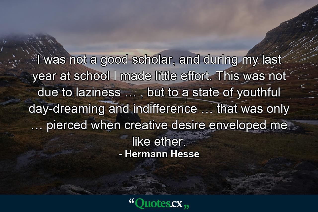 I was not a good scholar, and during my last year at school I made little effort. This was not due to laziness … , but to a state of youthful day-dreaming and indifference … that was only … pierced when creative desire enveloped me like ether. - Quote by Hermann Hesse