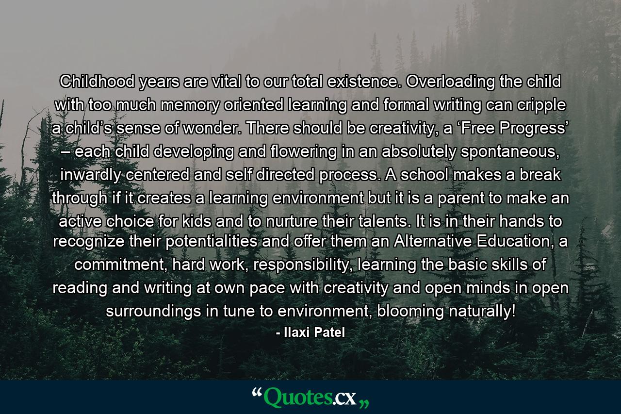 Childhood years are vital to our total existence. Overloading the child with too much memory oriented learning and formal writing can cripple a child’s sense of wonder. There should be creativity, a ‘Free Progress’ – each child developing and flowering in an absolutely spontaneous, inwardly centered and self directed process. A school makes a break through if it creates a learning environment but it is a parent to make an active choice for kids and to nurture their talents. It is in their hands to recognize their potentialities and offer them an Alternative Education, a commitment, hard work, responsibility, learning the basic skills of reading and writing at own pace with creativity and open minds in open surroundings in tune to environment, blooming naturally! - Quote by Ilaxi Patel