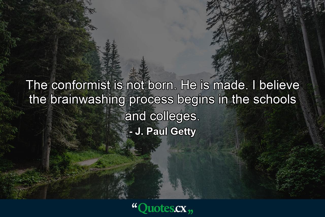 The conformist is not born. He is made. I believe the brainwashing process begins in the schools and colleges. - Quote by J. Paul Getty