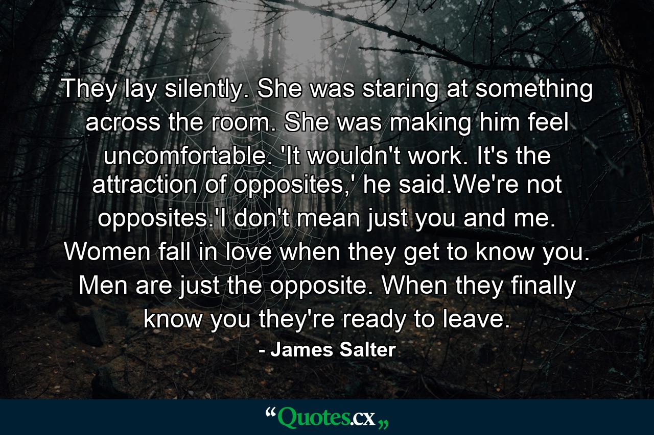 They lay silently. She was staring at something across the room. She was making him feel uncomfortable. 'It wouldn't work. It's the attraction of opposites,' he said.We're not opposites.'I don't mean just you and me. Women fall in love when they get to know you. Men are just the opposite. When they finally know you they're ready to leave. - Quote by James Salter