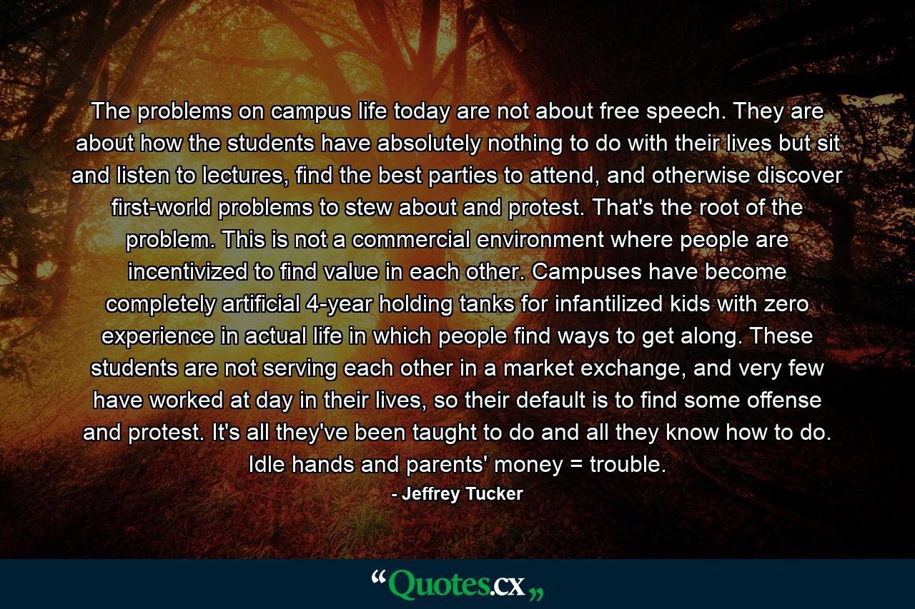 The problems on campus life today are not about free speech. They are about how the students have absolutely nothing to do with their lives but sit and listen to lectures, find the best parties to attend, and otherwise discover first-world problems to stew about and protest. That's the root of the problem. This is not a commercial environment where people are incentivized to find value in each other. Campuses have become completely artificial 4-year holding tanks for infantilized kids with zero experience in actual life in which people find ways to get along. These students are not serving each other in a market exchange, and very few have worked at day in their lives, so their default is to find some offense and protest. It's all they've been taught to do and all they know how to do. Idle hands and parents' money = trouble. - Quote by Jeffrey Tucker