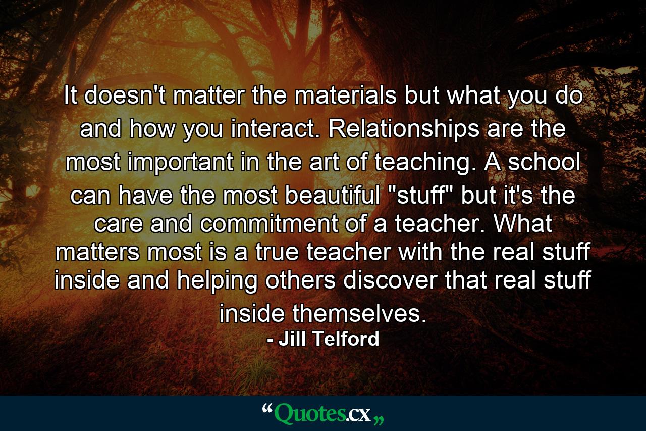 It doesn't matter the materials but what you do and how you interact. Relationships are the most important in the art of teaching. A school can have the most beautiful 