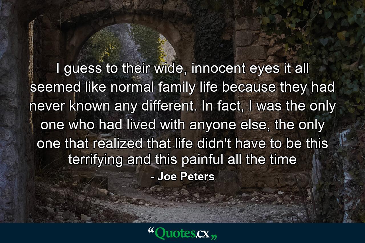 I guess to their wide, innocent eyes it all seemed like normal family life because they had never known any different. In fact, I was the only one who had lived with anyone else, the only one that realized that life didn't have to be this terrifying and this painful all the time - Quote by Joe Peters