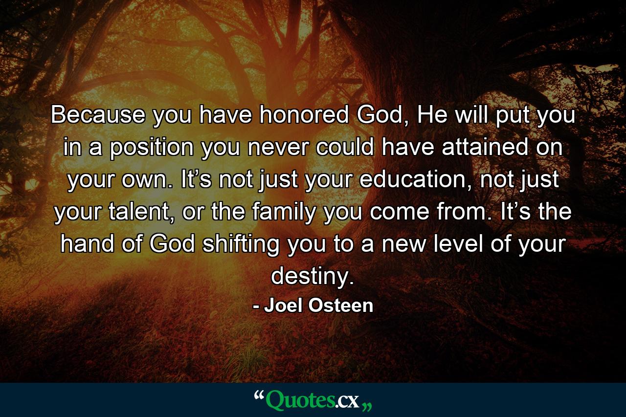 Because you have honored God, He will put you in a position you never could have attained on your own. It’s not just your education, not just your talent, or the family you come from. It’s the hand of God shifting you to a new level of your destiny. - Quote by Joel Osteen