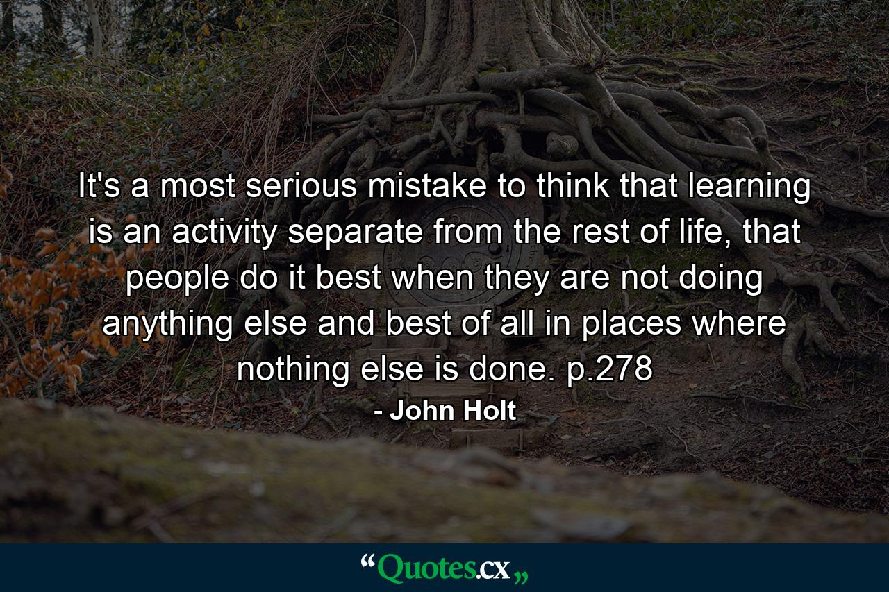 It's a most serious mistake to think that learning is an activity separate from the rest of life, that people do it best when they are not doing anything else and best of all in places where nothing else is done. p.278 - Quote by John Holt