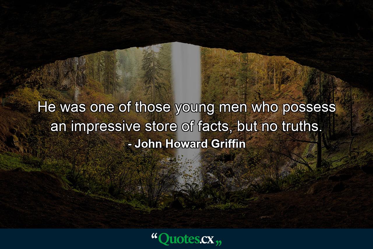 He was one of those young men who possess an impressive store of facts, but no truths. - Quote by John Howard Griffin