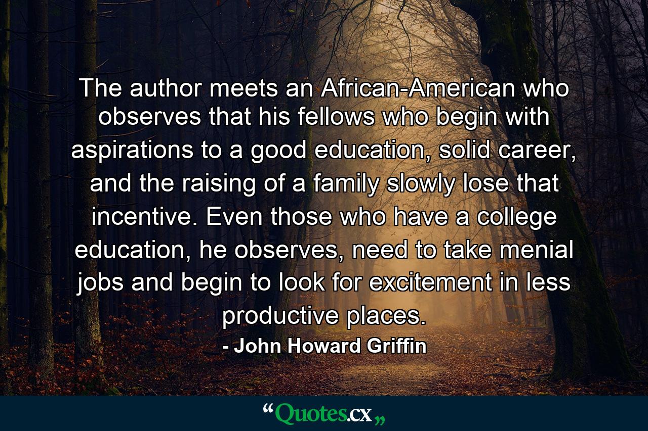 The author meets an African-American who observes that his fellows who begin with aspirations to a good education, solid career, and the raising of a family slowly lose that incentive. Even those who have a college education, he observes, need to take menial jobs and begin to look for excitement in less productive places. - Quote by John Howard Griffin