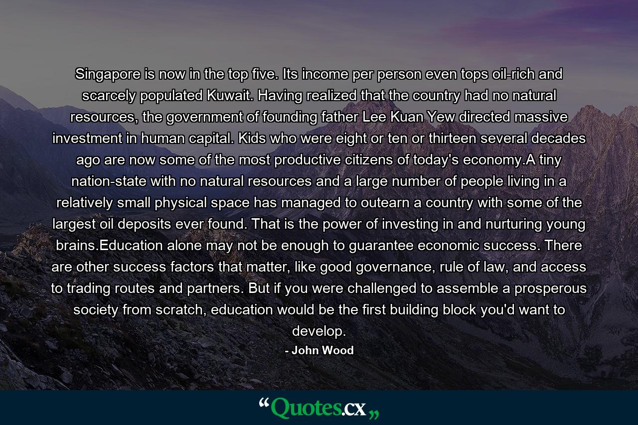 Singapore is now in the top five. Its income per person even tops oil-rich and scarcely populated Kuwait. Having realized that the country had no natural resources, the government of founding father Lee Kuan Yew directed massive investment in human capital. Kids who were eight or ten or thirteen several decades ago are now some of the most productive citizens of today's economy.A tiny nation-state with no natural resources and a large number of people living in a relatively small physical space has managed to outearn a country with some of the largest oil deposits ever found. That is the power of investing in and nurturing young brains.Education alone may not be enough to guarantee economic success. There are other success factors that matter, like good governance, rule of law, and access to trading routes and partners. But if you were challenged to assemble a prosperous society from scratch, education would be the first building block you'd want to develop. - Quote by John Wood