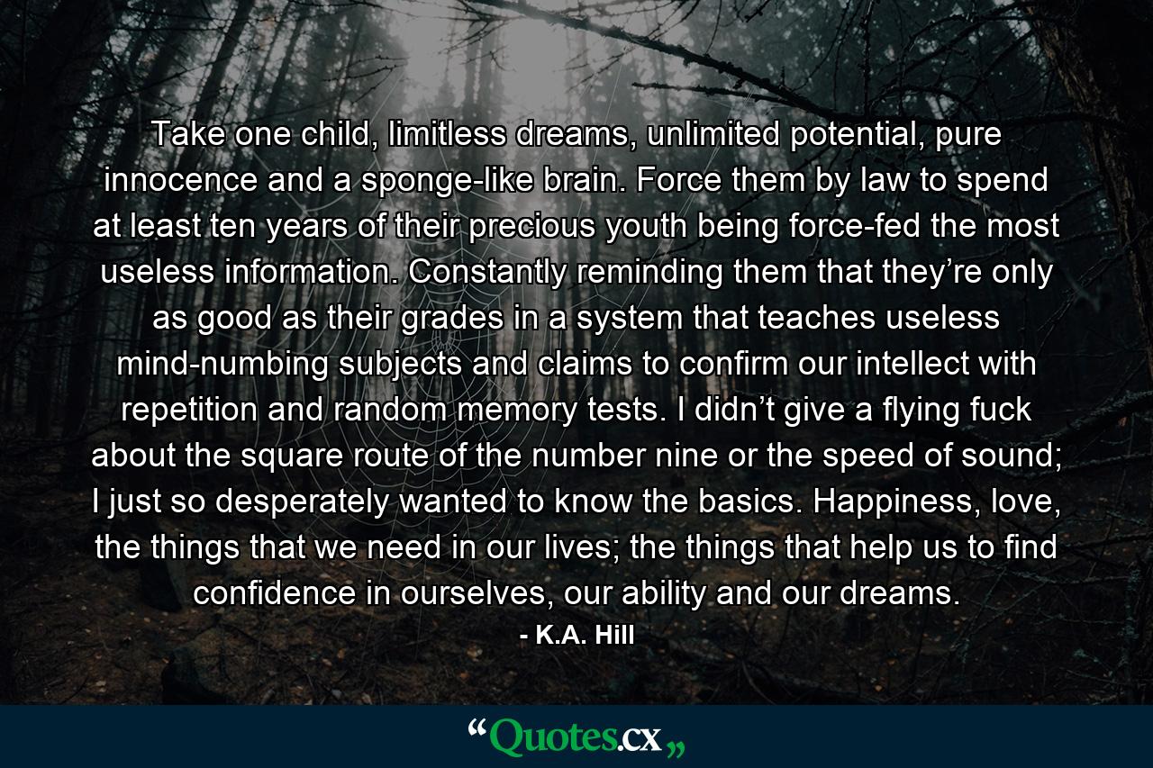 Take one child, limitless dreams, unlimited potential, pure innocence and a sponge-like brain. Force them by law to spend at least ten years of their precious youth being force-fed the most useless information. Constantly reminding them that they’re only as good as their grades in a system that teaches useless mind-numbing subjects and claims to confirm our intellect with repetition and random memory tests. I didn’t give a flying fuck about the square route of the number nine or the speed of sound; I just so desperately wanted to know the basics. Happiness, love, the things that we need in our lives; the things that help us to find confidence in ourselves, our ability and our dreams. - Quote by K.A. Hill