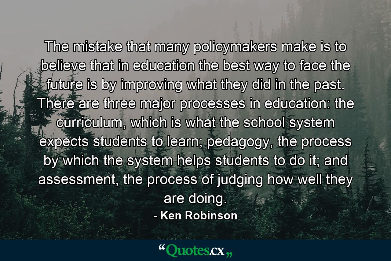 The mistake that many policymakers make is to believe that in education the best way to face the future is by improving what they did in the past. There are three major processes in education: the curriculum, which is what the school system expects students to learn; pedagogy, the process by which the system helps students to do it; and assessment, the process of judging how well they are doing. - Quote by Ken Robinson