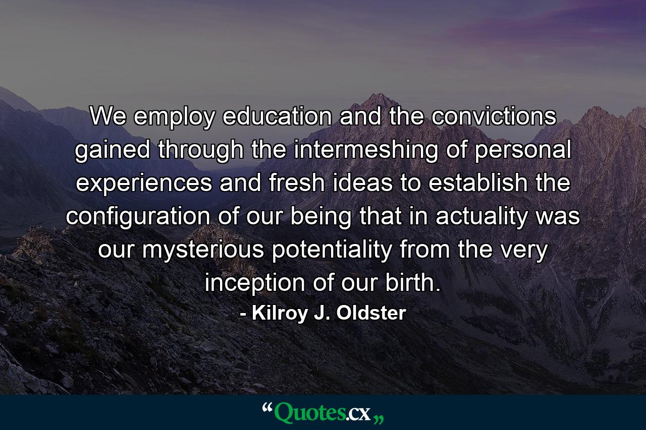 We employ education and the convictions gained through the intermeshing of personal experiences and fresh ideas to establish the configuration of our being that in actuality was our mysterious potentiality from the very inception of our birth. - Quote by Kilroy J. Oldster