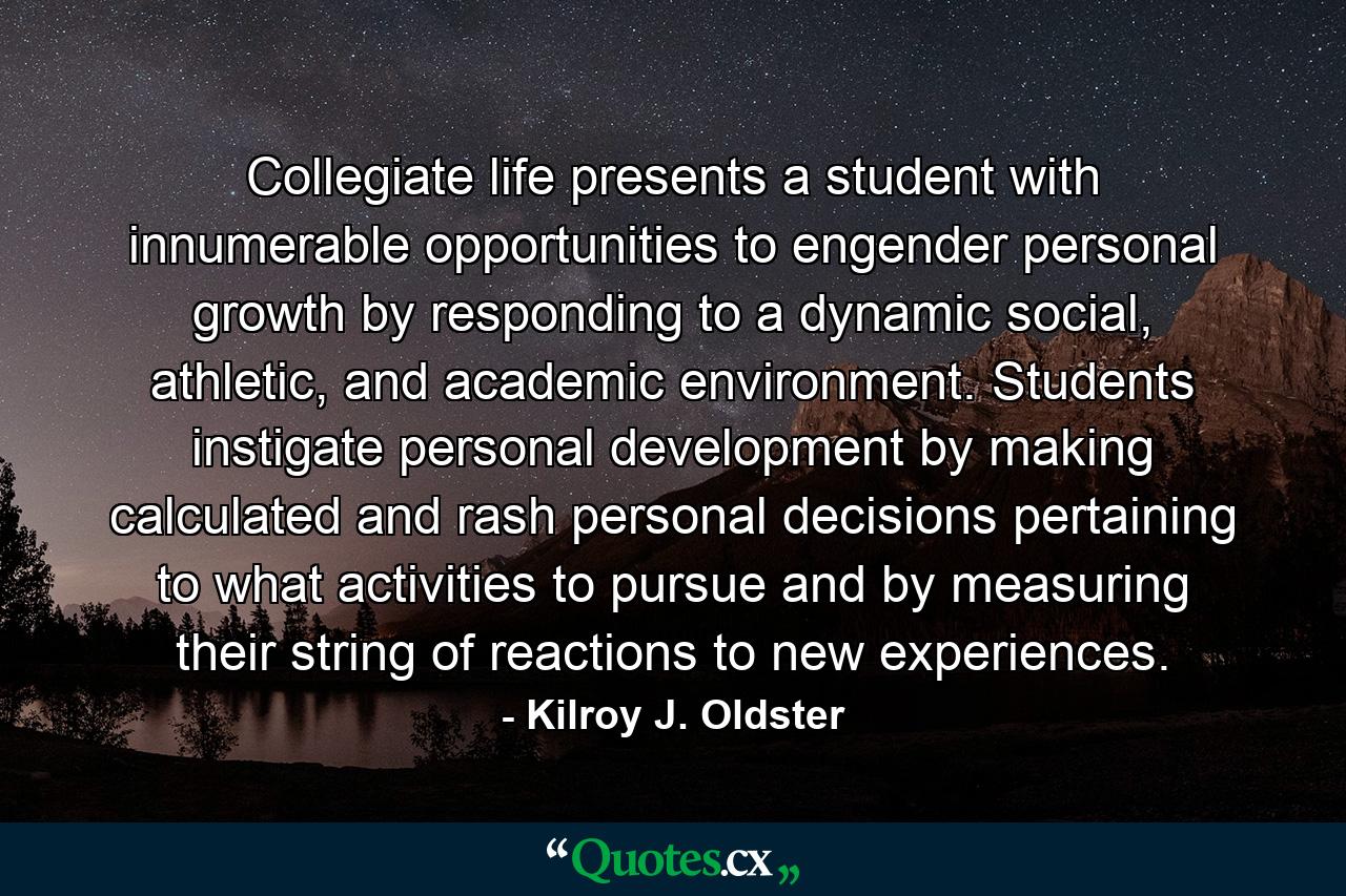 Collegiate life presents a student with innumerable opportunities to engender personal growth by responding to a dynamic social, athletic, and academic environment. Students instigate personal development by making calculated and rash personal decisions pertaining to what activities to pursue and by measuring their string of reactions to new experiences. - Quote by Kilroy J. Oldster