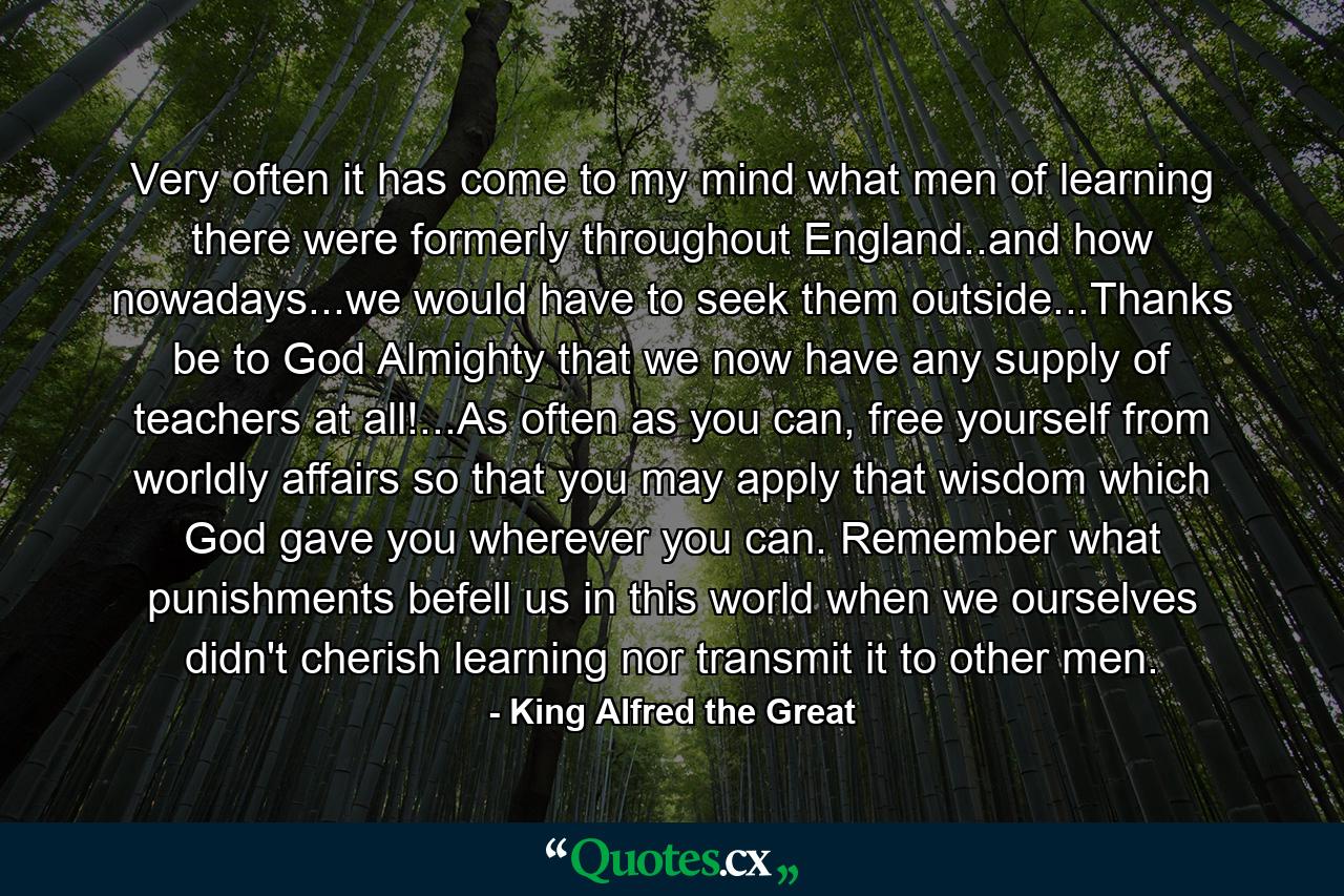 Very often it has come to my mind what men of learning there were formerly throughout England..and how nowadays...we would have to seek them outside...Thanks be to God Almighty that we now have any supply of teachers at all!...As often as you can, free yourself from worldly affairs so that you may apply that wisdom which God gave you wherever you can. Remember what punishments befell us in this world when we ourselves didn't cherish learning nor transmit it to other men. - Quote by King Alfred the Great