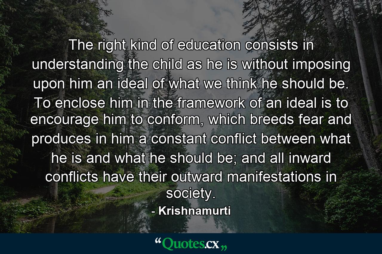 The right kind of education consists in understanding the child as he is without imposing upon him an ideal of what we think he should be. To enclose him in the framework of an ideal is to encourage him to conform, which breeds fear and produces in him a constant conflict between what he is and what he should be; and all inward conflicts have their outward manifestations in society. - Quote by Krishnamurti